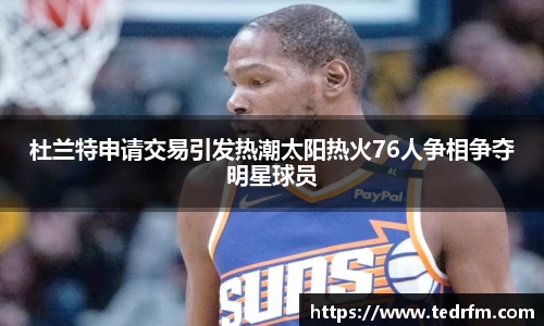 杜兰特申请交易引发热潮太阳热火76人争相争夺明星球员