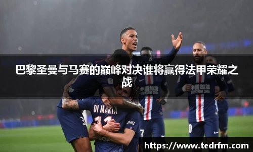 巴黎圣曼与马赛的巅峰对决谁将赢得法甲荣耀之战