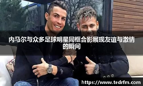 内马尔与众多足球明星同框合影展现友谊与激情的瞬间
