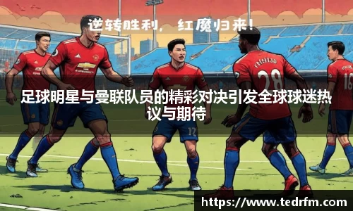 足球明星与曼联队员的精彩对决引发全球球迷热议与期待
